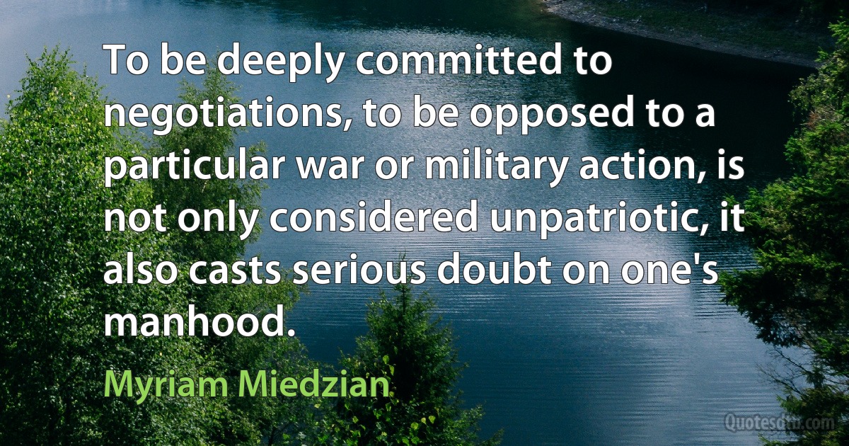 To be deeply committed to negotiations, to be opposed to a particular war or military action, is not only considered unpatriotic, it also casts serious doubt on one's manhood. (Myriam Miedzian)