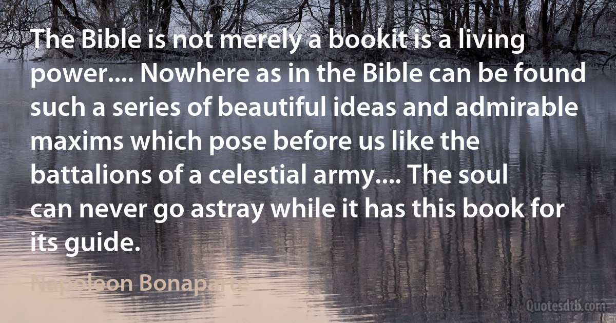 The Bible is not merely a bookit is a living power.... Nowhere as in the Bible can be found such a series of beautiful ideas and admirable maxims which pose before us like the battalions of a celestial army.... The soul can never go astray while it has this book for its guide. (Napoleon Bonaparte)