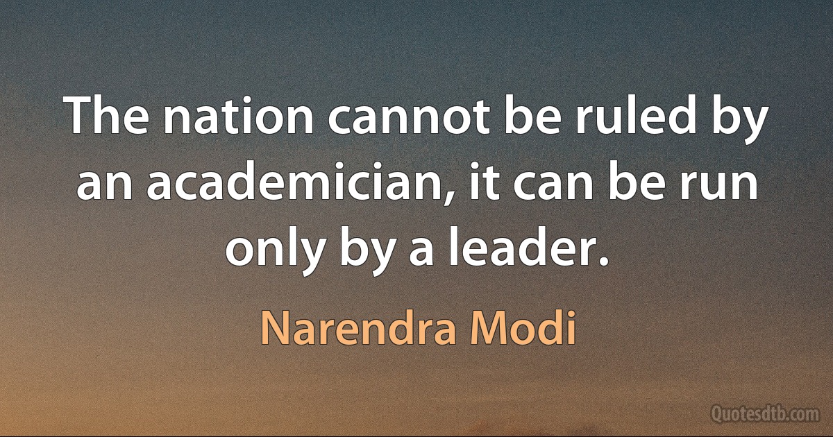 The nation cannot be ruled by an academician, it can be run only by a leader. (Narendra Modi)