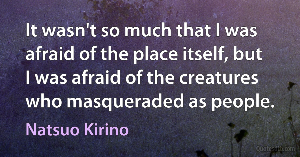 It wasn't so much that I was afraid of the place itself, but I was afraid of the creatures who masqueraded as people. (Natsuo Kirino)