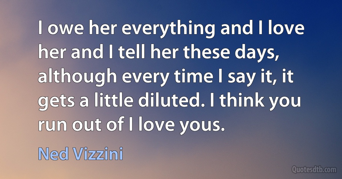 I owe her everything and I love her and I tell her these days, although every time I say it, it gets a little diluted. I think you run out of I love yous. (Ned Vizzini)