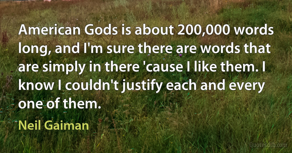 American Gods is about 200,000 words long, and I'm sure there are words that are simply in there 'cause I like them. I know I couldn't justify each and every one of them. (Neil Gaiman)