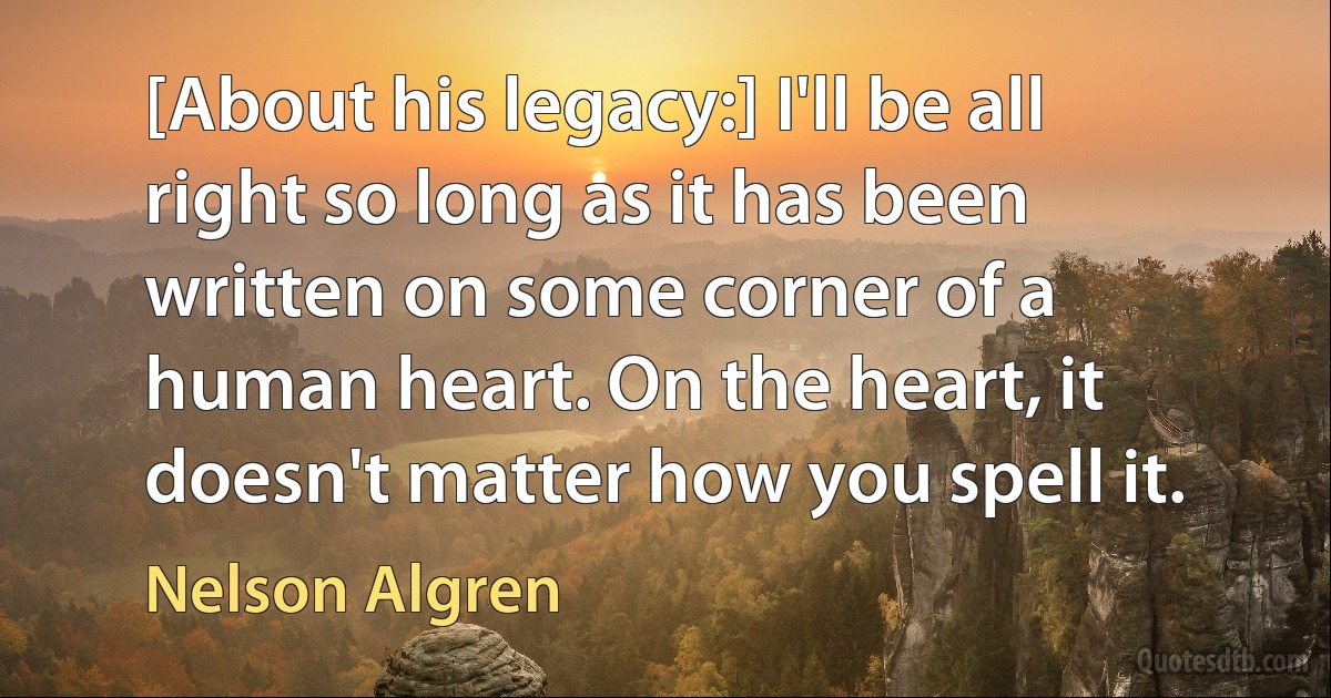 [About his legacy:] I'll be all right so long as it has been written on some corner of a human heart. On the heart, it doesn't matter how you spell it. (Nelson Algren)