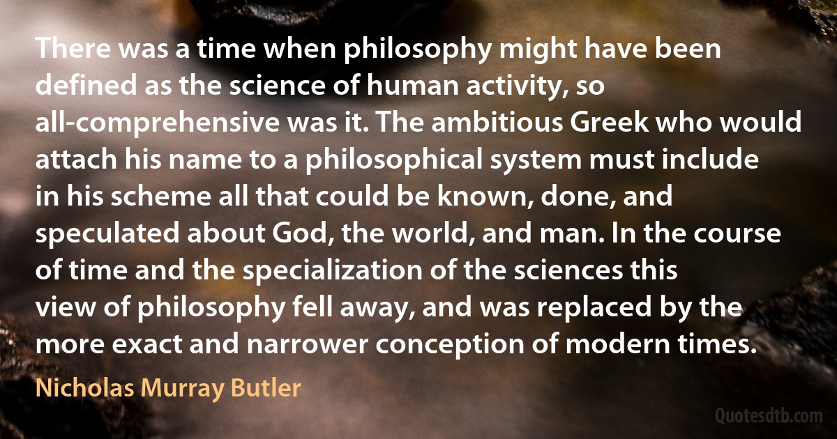 There was a time when philosophy might have been defined as the science of human activity, so all-comprehensive was it. The ambitious Greek who would attach his name to a philosophical system must include in his scheme all that could be known, done, and speculated about God, the world, and man. In the course of time and the specialization of the sciences this view of philosophy fell away, and was replaced by the more exact and narrower conception of modern times. (Nicholas Murray Butler)