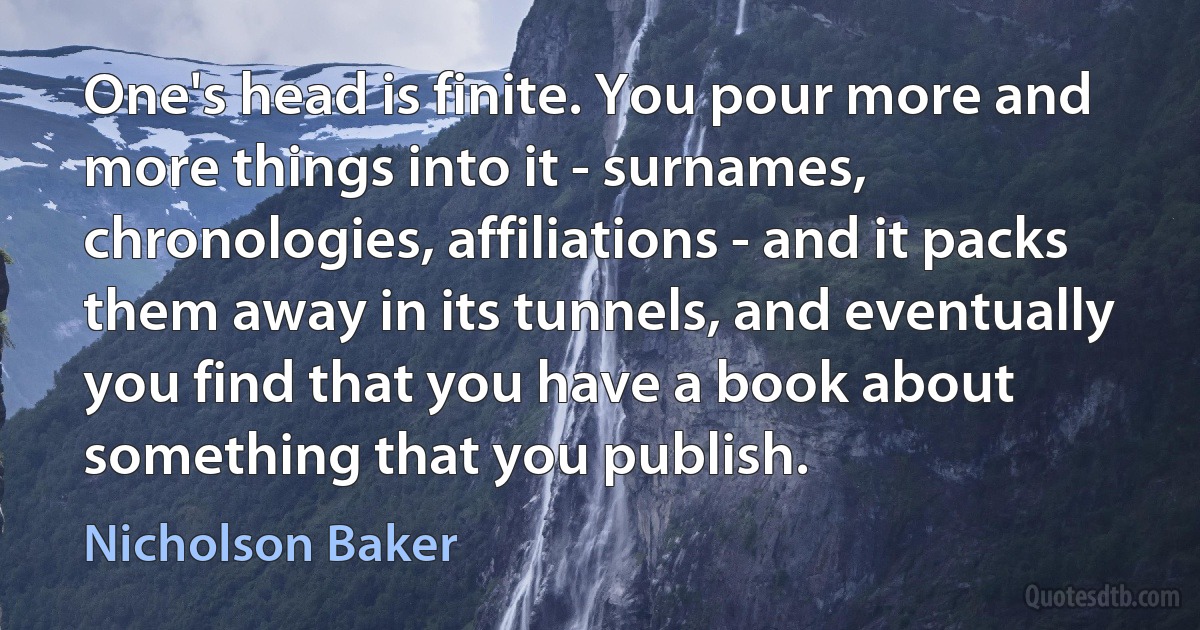 One's head is finite. You pour more and more things into it - surnames, chronologies, affiliations - and it packs them away in its tunnels, and eventually you find that you have a book about something that you publish. (Nicholson Baker)