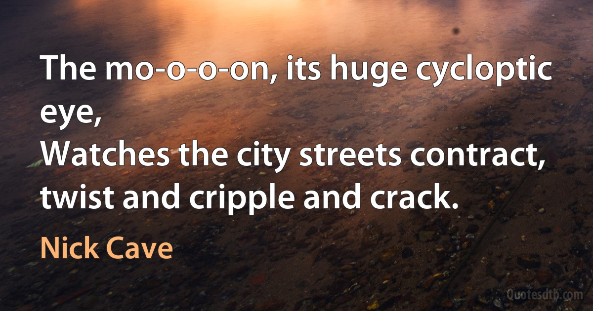 The mo-o-o-on, its huge cycloptic eye,
Watches the city streets contract, twist and cripple and crack. (Nick Cave)