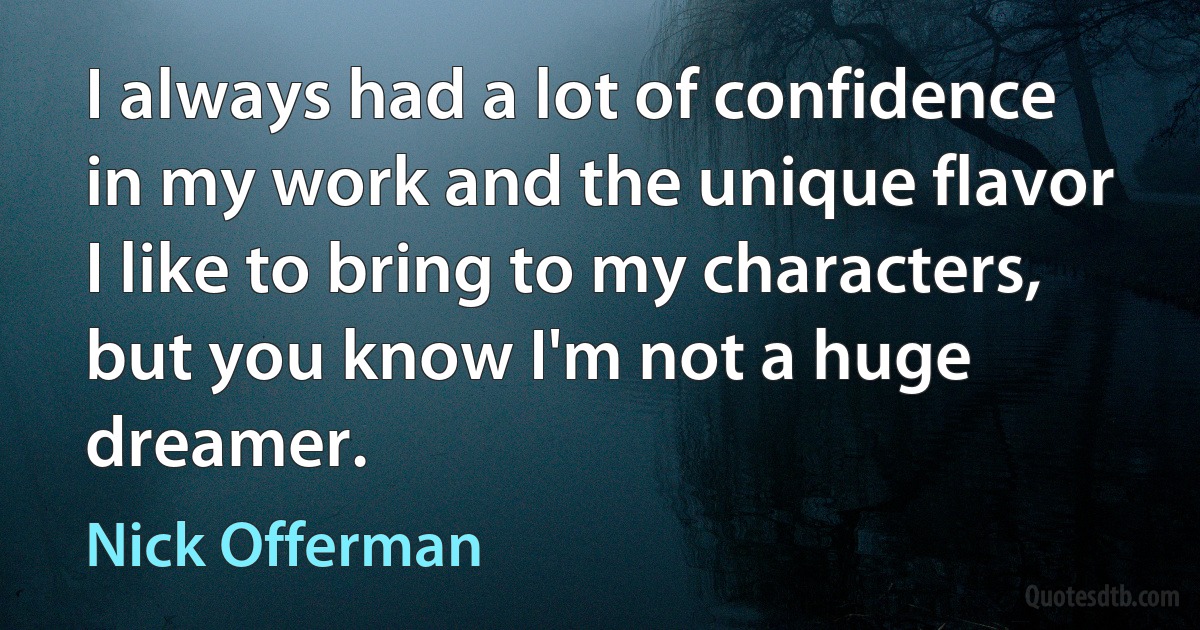 I always had a lot of confidence in my work and the unique flavor I like to bring to my characters, but you know I'm not a huge dreamer. (Nick Offerman)