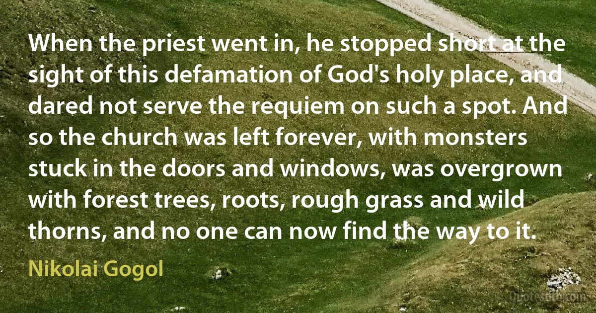 When the priest went in, he stopped short at the sight of this defamation of God's holy place, and dared not serve the requiem on such a spot. And so the church was left forever, with monsters stuck in the doors and windows, was overgrown with forest trees, roots, rough grass and wild thorns, and no one can now find the way to it. (Nikolai Gogol)