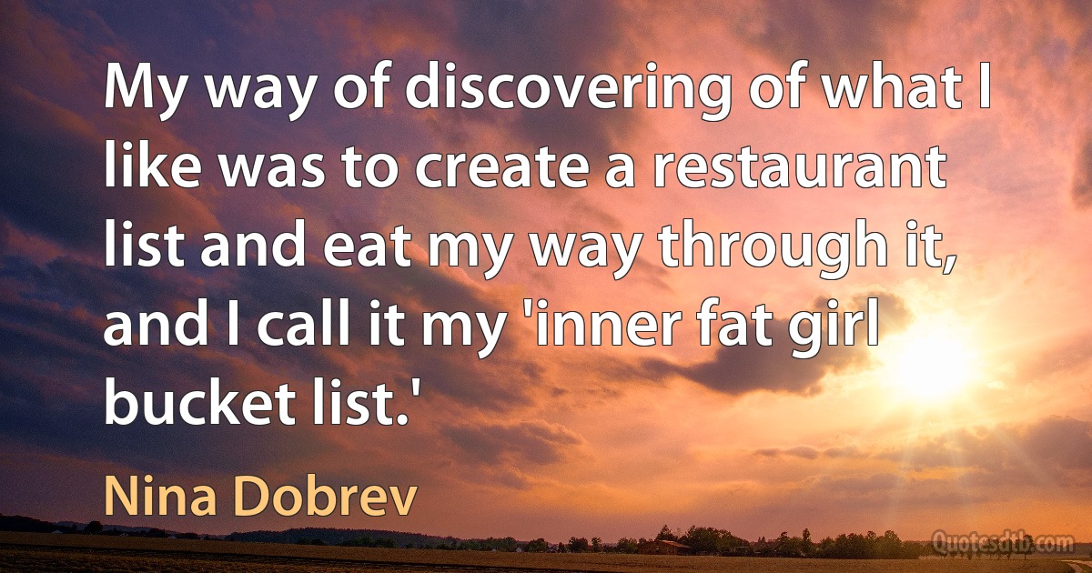 My way of discovering of what I like was to create a restaurant list and eat my way through it, and I call it my 'inner fat girl bucket list.' (Nina Dobrev)