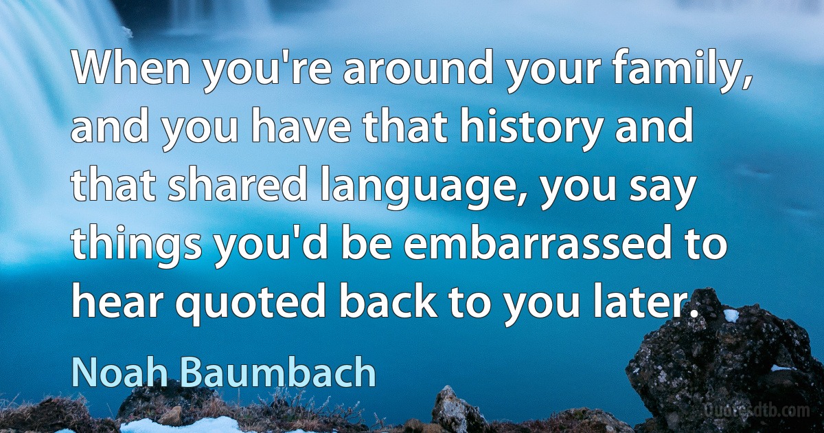 When you're around your family, and you have that history and that shared language, you say things you'd be embarrassed to hear quoted back to you later. (Noah Baumbach)