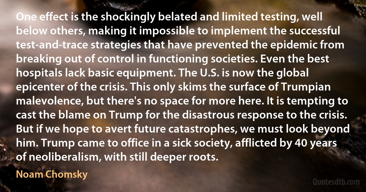 One effect is the shockingly belated and limited testing, well below others, making it impossible to implement the successful test-and-trace strategies that have prevented the epidemic from breaking out of control in functioning societies. Even the best hospitals lack basic equipment. The U.S. is now the global epicenter of the crisis. This only skims the surface of Trumpian malevolence, but there's no space for more here. It is tempting to cast the blame on Trump for the disastrous response to the crisis. But if we hope to avert future catastrophes, we must look beyond him. Trump came to office in a sick society, afflicted by 40 years of neoliberalism, with still deeper roots. (Noam Chomsky)