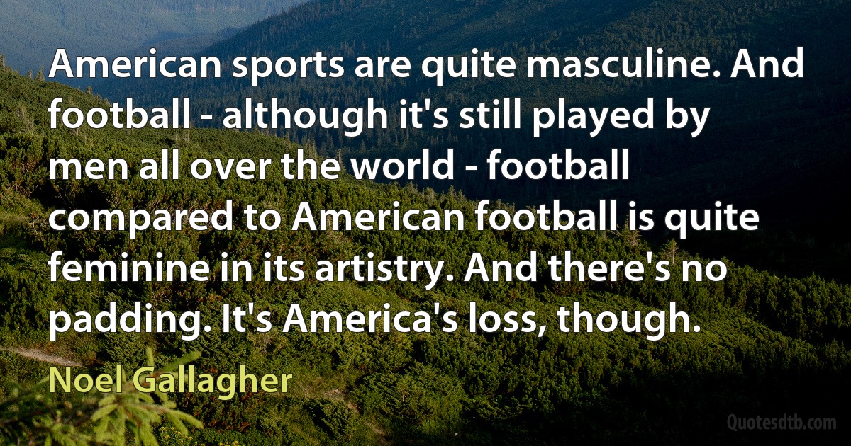 American sports are quite masculine. And football - although it's still played by men all over the world - football compared to American football is quite feminine in its artistry. And there's no padding. It's America's loss, though. (Noel Gallagher)