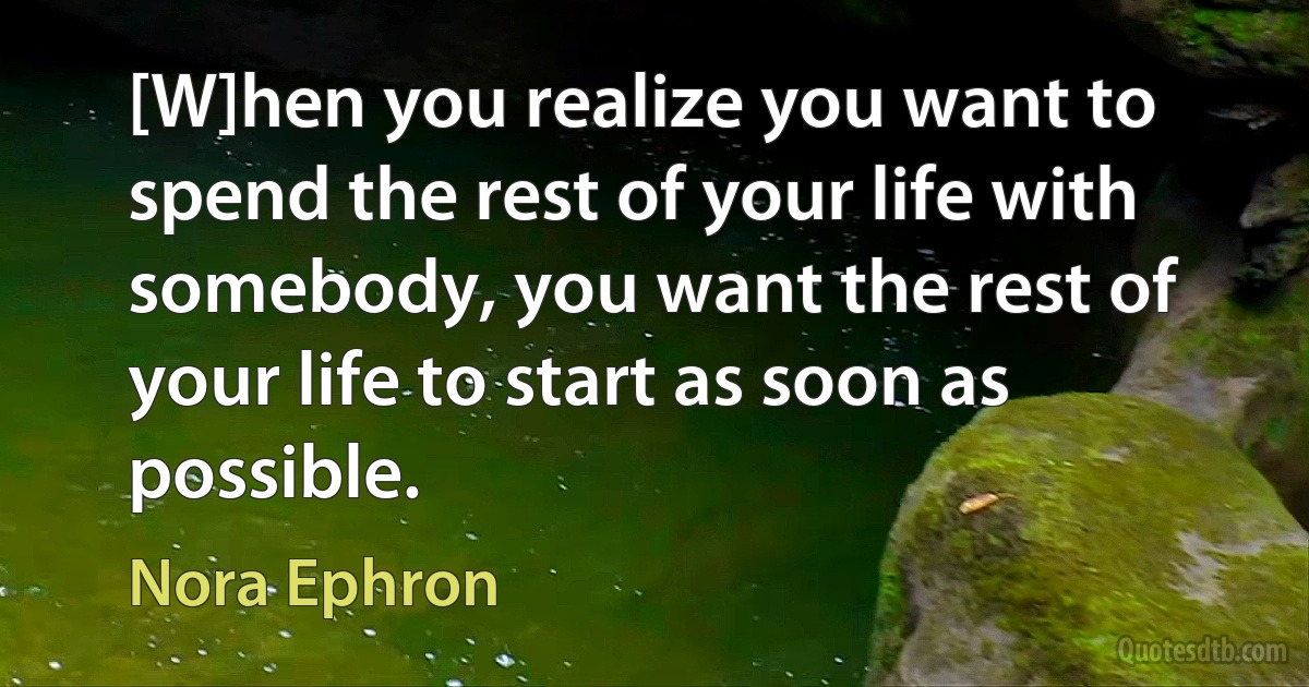 [W]hen you realize you want to spend the rest of your life with somebody, you want the rest of your life to start as soon as possible. (Nora Ephron)