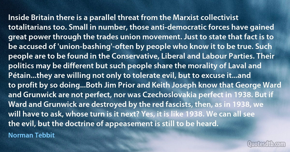 Inside Britain there is a parallel threat from the Marxist collectivist totalitarians too. Small in number, those anti-democratic forces have gained great power through the trades union movement. Just to state that fact is to be accused of 'union-bashing'-often by people who know it to be true. Such people are to be found in the Conservative, Liberal and Labour Parties. Their politics may be different but such people share the morality of Laval and Pétain...they are willing not only to tolerate evil, but to excuse it...and to profit by so doing...Both Jim Prior and Keith Joseph know that George Ward and Grunwick are not perfect, nor was Czechoslovakia perfect in 1938. But if Ward and Grunwick are destroyed by the red fascists, then, as in 1938, we will have to ask, whose turn is it next? Yes, it is like 1938. We can all see the evil, but the doctrine of appeasement is still to be heard. (Norman Tebbit)