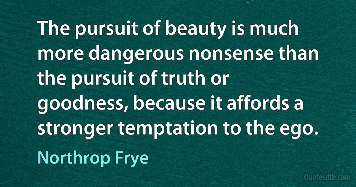 The pursuit of beauty is much more dangerous nonsense than the pursuit of truth or goodness, because it affords a stronger temptation to the ego. (Northrop Frye)