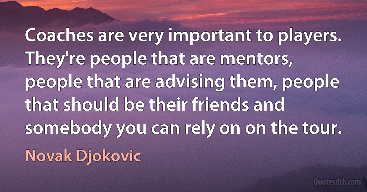 Coaches are very important to players. They're people that are mentors, people that are advising them, people that should be their friends and somebody you can rely on on the tour. (Novak Djokovic)