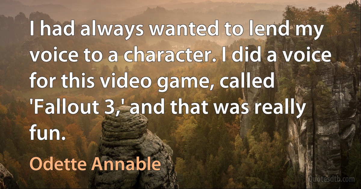 I had always wanted to lend my voice to a character. I did a voice for this video game, called 'Fallout 3,' and that was really fun. (Odette Annable)