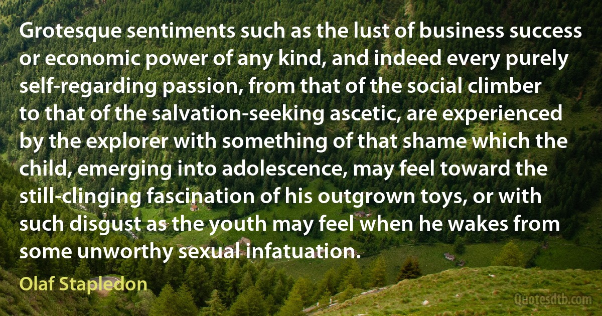 Grotesque sentiments such as the lust of business success or economic power of any kind, and indeed every purely self-regarding passion, from that of the social climber to that of the salvation-seeking ascetic, are experienced by the explorer with something of that shame which the child, emerging into adolescence, may feel toward the still-clinging fascination of his outgrown toys, or with such disgust as the youth may feel when he wakes from some unworthy sexual infatuation. (Olaf Stapledon)