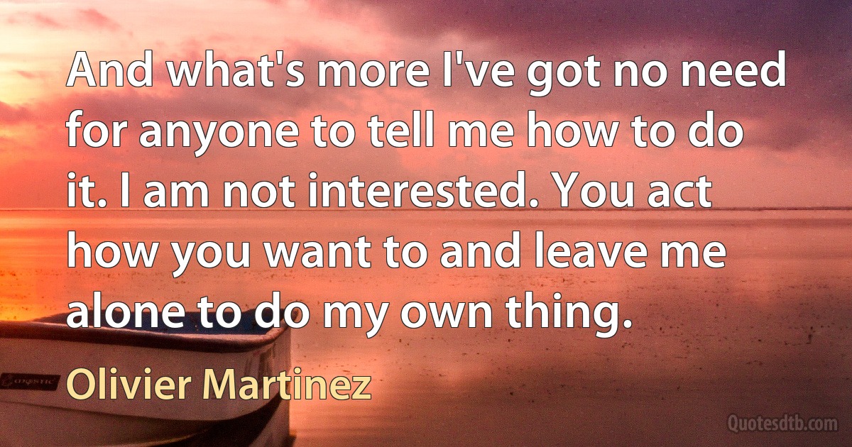 And what's more I've got no need for anyone to tell me how to do it. I am not interested. You act how you want to and leave me alone to do my own thing. (Olivier Martinez)