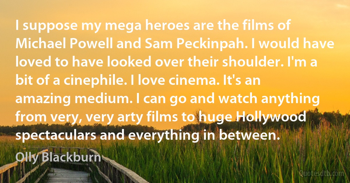 I suppose my mega heroes are the films of Michael Powell and Sam Peckinpah. I would have loved to have looked over their shoulder. I'm a bit of a cinephile. I love cinema. It's an amazing medium. I can go and watch anything from very, very arty films to huge Hollywood spectaculars and everything in between. (Olly Blackburn)