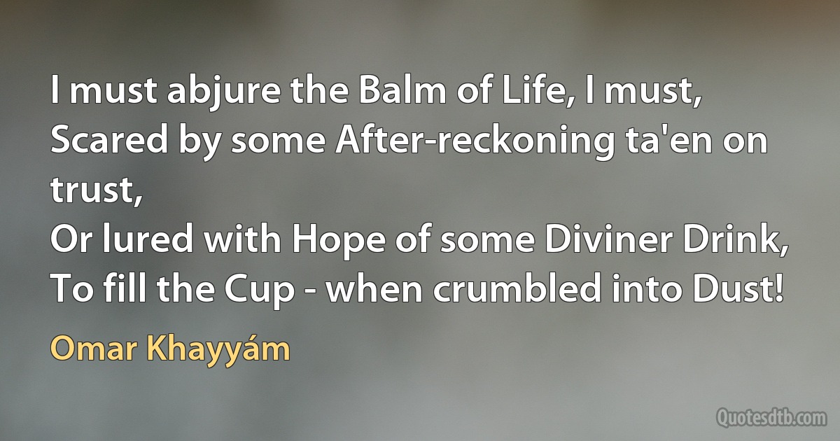 I must abjure the Balm of Life, I must,
Scared by some After-reckoning ta'en on trust,
Or lured with Hope of some Diviner Drink,
To fill the Cup - when crumbled into Dust! (Omar Khayyám)