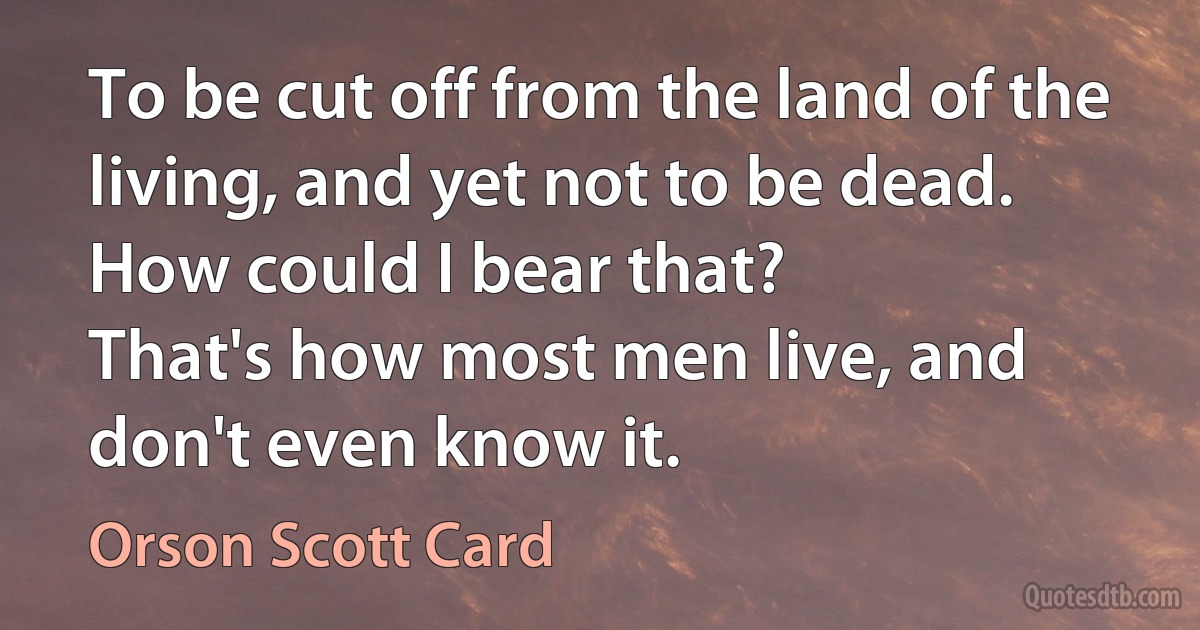 To be cut off from the land of the living, and yet not to be dead. How could I bear that?
That's how most men live, and don't even know it. (Orson Scott Card)