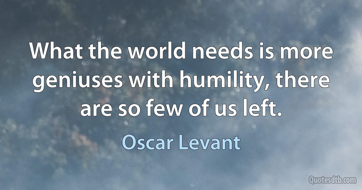 What the world needs is more geniuses with humility, there are so few of us left. (Oscar Levant)