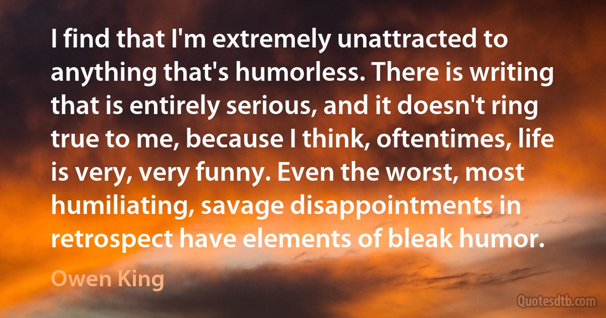 I find that I'm extremely unattracted to anything that's humorless. There is writing that is entirely serious, and it doesn't ring true to me, because I think, oftentimes, life is very, very funny. Even the worst, most humiliating, savage disappointments in retrospect have elements of bleak humor. (Owen King)