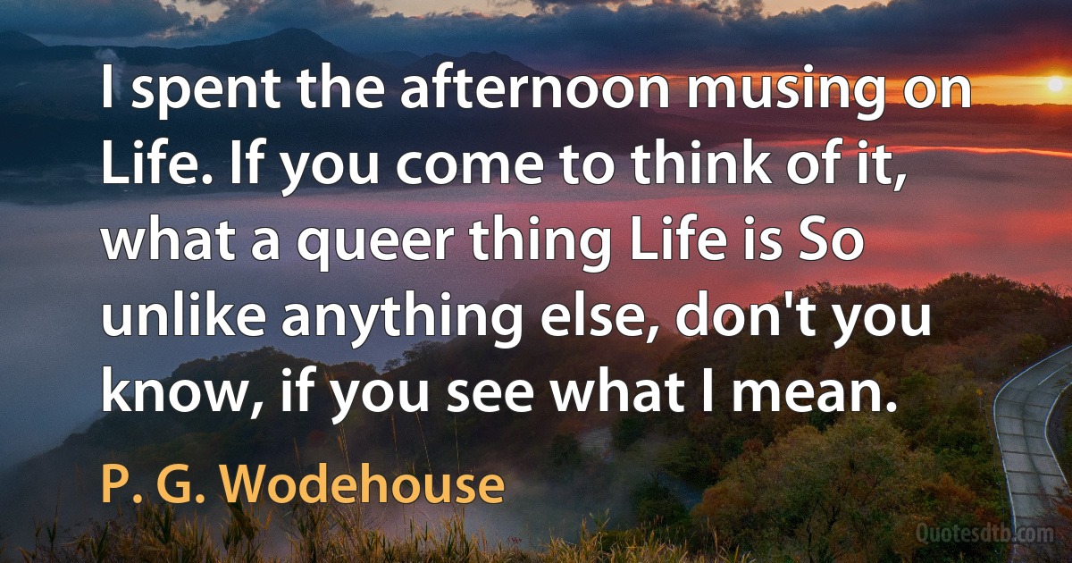 I spent the afternoon musing on Life. If you come to think of it, what a queer thing Life is So unlike anything else, don't you know, if you see what I mean. (P. G. Wodehouse)