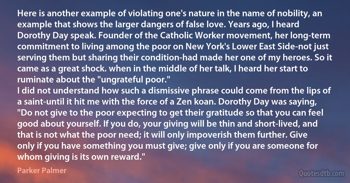 Here is another example of violating one's nature in the name of nobility, an example that shows the larger dangers of false love. Years ago, I heard Dorothy Day speak. Founder of the Catholic Worker movement, her long-term commitment to living among the poor on New York's Lower East Side-not just serving them but sharing their condition-had made her one of my heroes. So it came as a great shock. when in the middle of her talk, I heard her start to ruminate about the "ungrateful poor."
I did not understand how such a dismissive phrase could come from the lips of a saint-until it hit me with the force of a Zen koan. Dorothy Day was saying, "Do not give to the poor expecting to get their gratitude so that you can feel good about yourself. If you do, your giving will be thin and short-lived, and that is not what the poor need; it will only impoverish them further. Give only if you have something you must give; give only if you are someone for whom giving is its own reward." (Parker Palmer)