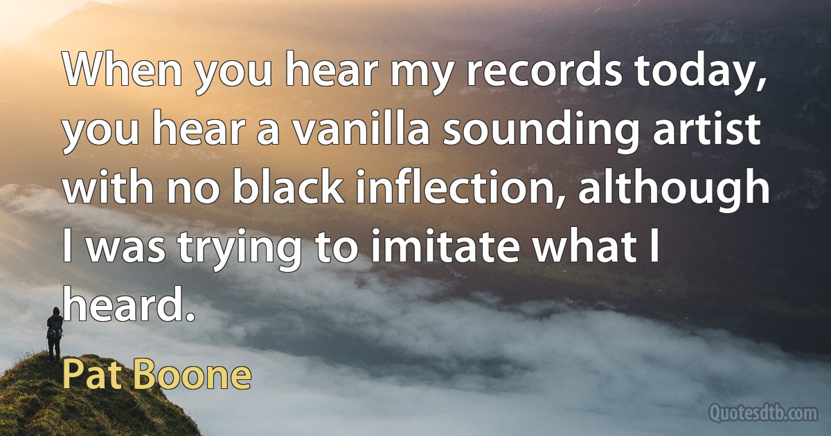 When you hear my records today, you hear a vanilla sounding artist with no black inflection, although I was trying to imitate what I heard. (Pat Boone)