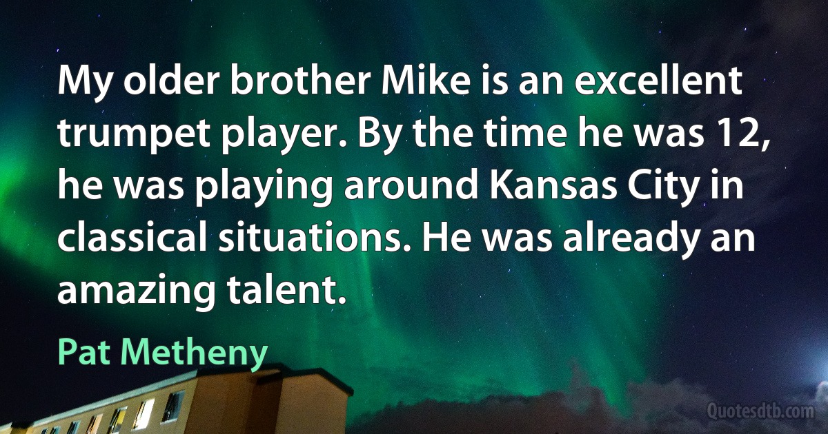 My older brother Mike is an excellent trumpet player. By the time he was 12, he was playing around Kansas City in classical situations. He was already an amazing talent. (Pat Metheny)