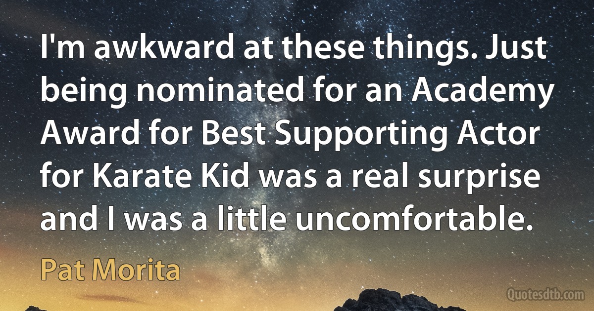 I'm awkward at these things. Just being nominated for an Academy Award for Best Supporting Actor for Karate Kid was a real surprise and I was a little uncomfortable. (Pat Morita)