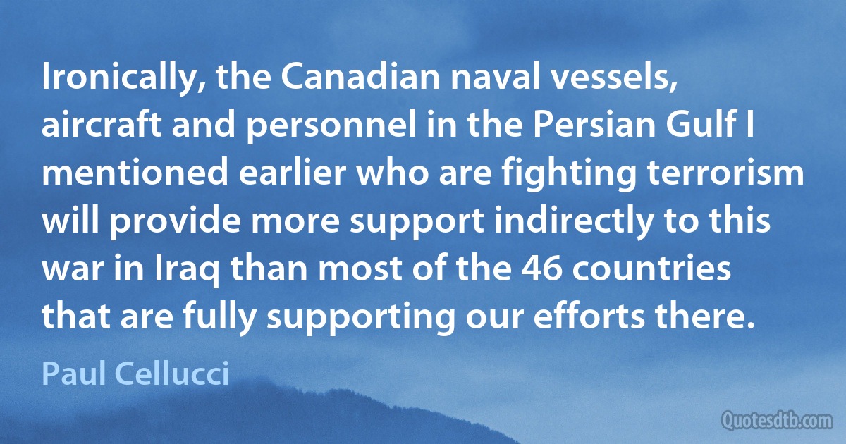 Ironically, the Canadian naval vessels, aircraft and personnel in the Persian Gulf I mentioned earlier who are fighting terrorism will provide more support indirectly to this war in Iraq than most of the 46 countries that are fully supporting our efforts there. (Paul Cellucci)