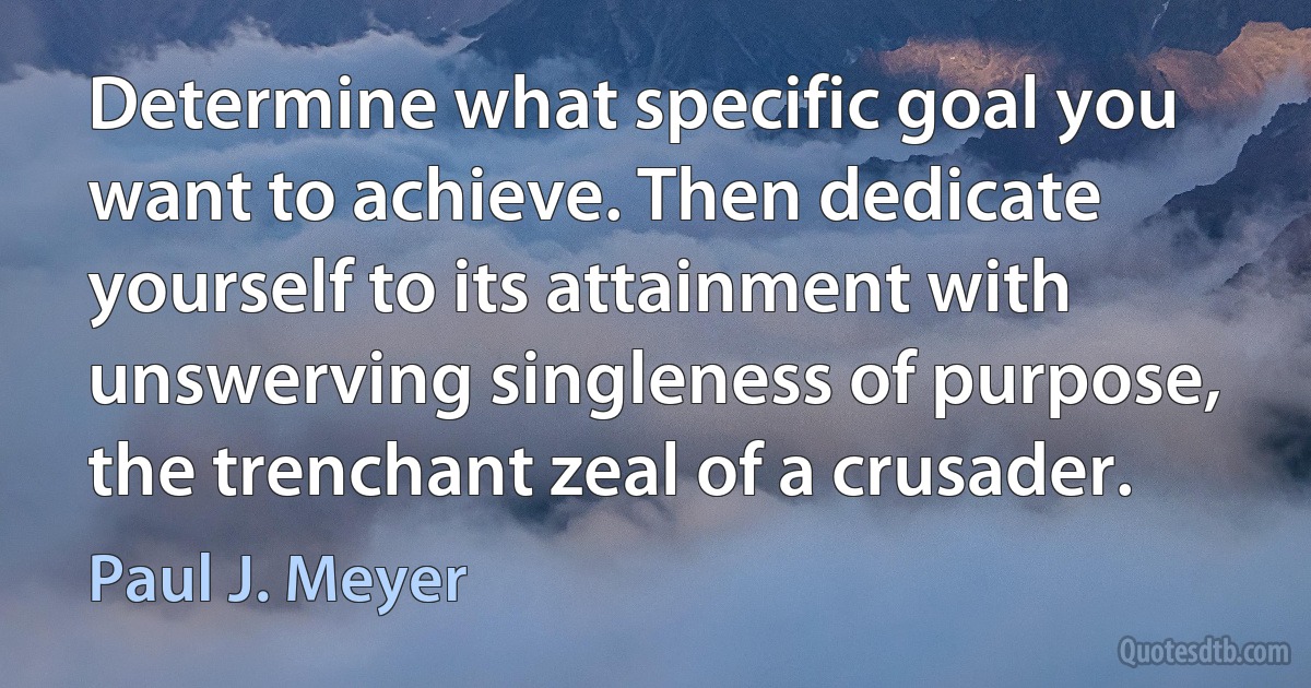 Determine what specific goal you want to achieve. Then dedicate yourself to its attainment with unswerving singleness of purpose, the trenchant zeal of a crusader. (Paul J. Meyer)