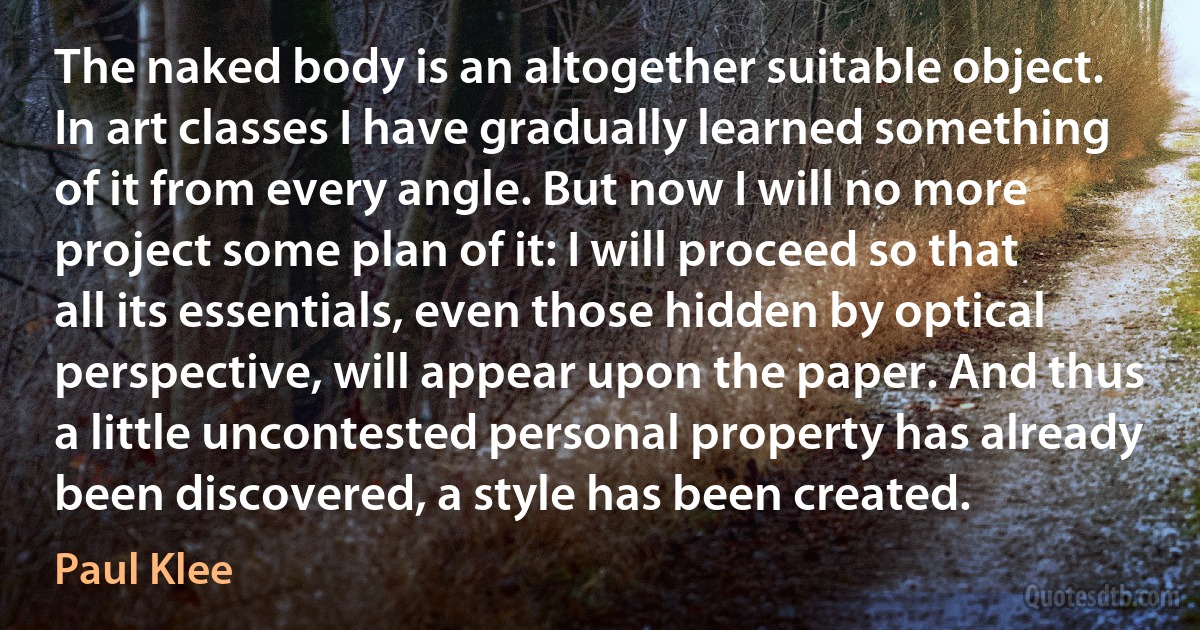 The naked body is an altogether suitable object. In art classes I have gradually learned something of it from every angle. But now I will no more project some plan of it: I will proceed so that all its essentials, even those hidden by optical perspective, will appear upon the paper. And thus a little uncontested personal property has already been discovered, a style has been created. (Paul Klee)