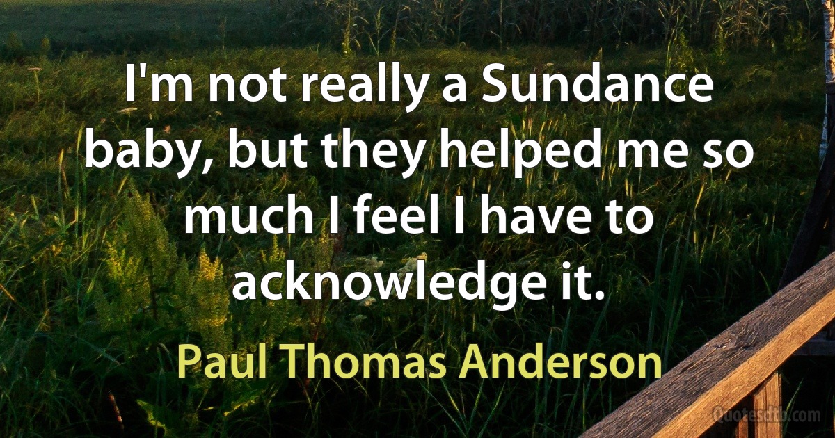 I'm not really a Sundance baby, but they helped me so much I feel I have to acknowledge it. (Paul Thomas Anderson)