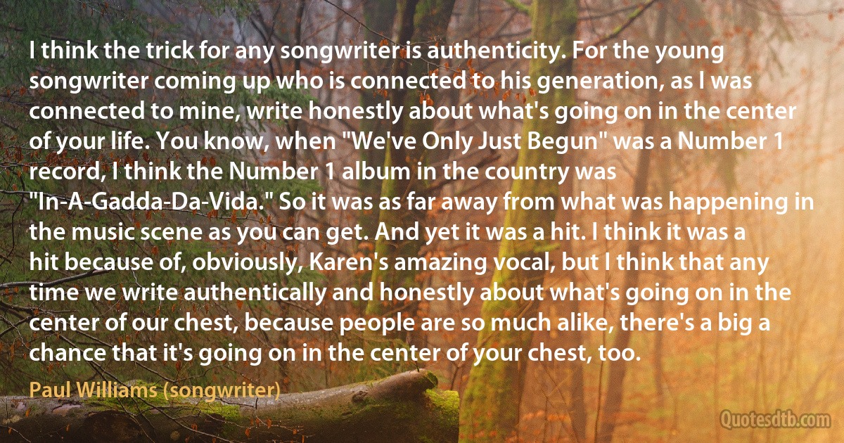 I think the trick for any songwriter is authenticity. For the young songwriter coming up who is connected to his generation, as I was connected to mine, write honestly about what's going on in the center of your life. You know, when "We've Only Just Begun" was a Number 1 record, I think the Number 1 album in the country was "In-A-Gadda-Da-Vida." So it was as far away from what was happening in the music scene as you can get. And yet it was a hit. I think it was a hit because of, obviously, Karen's amazing vocal, but I think that any time we write authentically and honestly about what's going on in the center of our chest, because people are so much alike, there's a big a chance that it's going on in the center of your chest, too. (Paul Williams (songwriter))