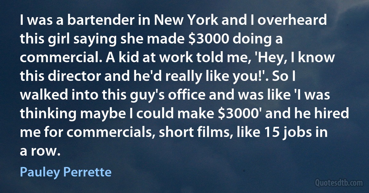 I was a bartender in New York and I overheard this girl saying she made $3000 doing a commercial. A kid at work told me, 'Hey, I know this director and he'd really like you!'. So I walked into this guy's office and was like 'I was thinking maybe I could make $3000' and he hired me for commercials, short films, like 15 jobs in a row. (Pauley Perrette)