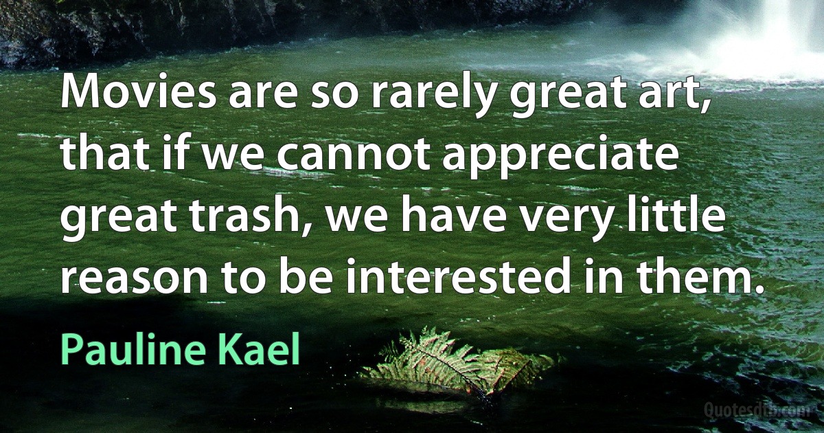 Movies are so rarely great art, that if we cannot appreciate great trash, we have very little reason to be interested in them. (Pauline Kael)