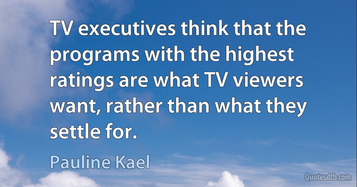 TV executives think that the programs with the highest ratings are what TV viewers want, rather than what they settle for. (Pauline Kael)