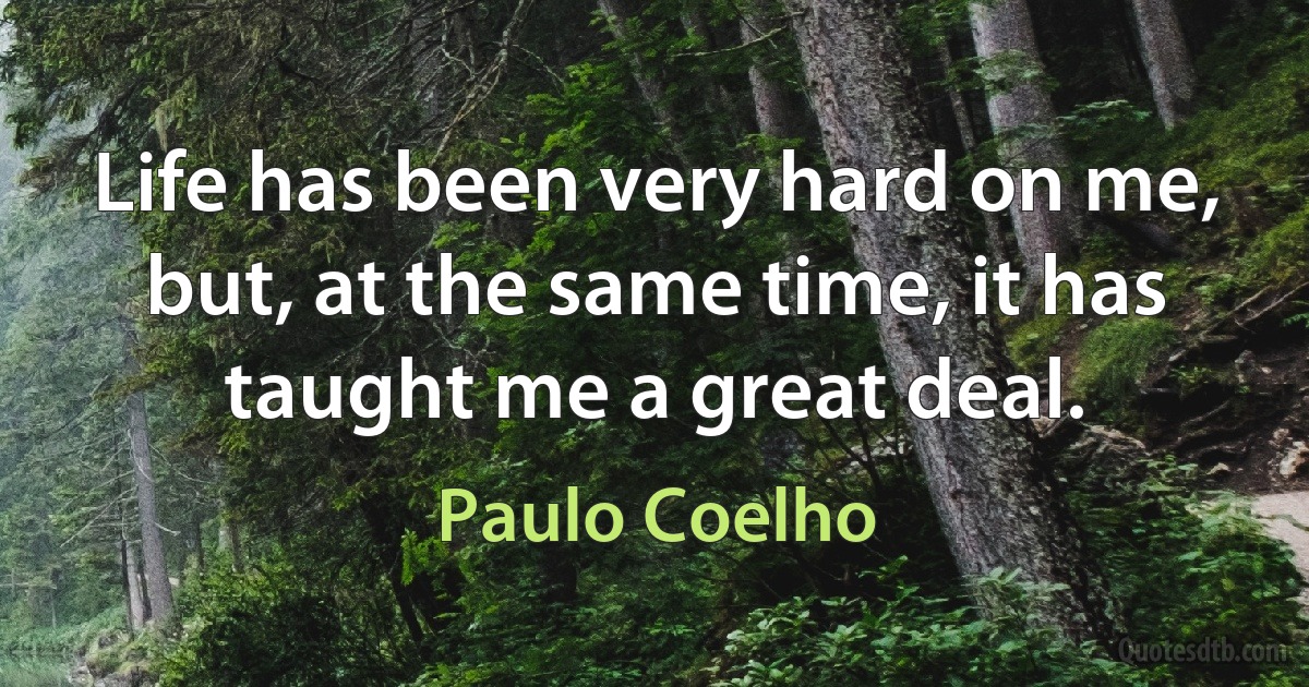 Life has been very hard on me, but, at the same time, it has taught me a great deal. (Paulo Coelho)