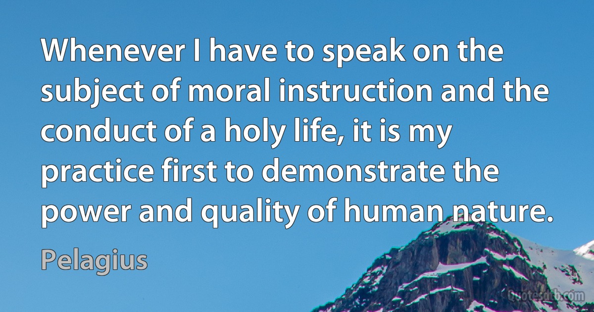 Whenever I have to speak on the subject of moral instruction and the conduct of a holy life, it is my practice first to demonstrate the power and quality of human nature. (Pelagius)