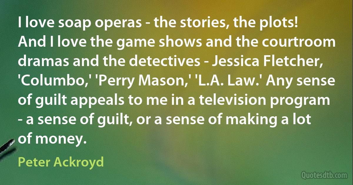 I love soap operas - the stories, the plots! And I love the game shows and the courtroom dramas and the detectives - Jessica Fletcher, 'Columbo,' 'Perry Mason,' 'L.A. Law.' Any sense of guilt appeals to me in a television program - a sense of guilt, or a sense of making a lot of money. (Peter Ackroyd)