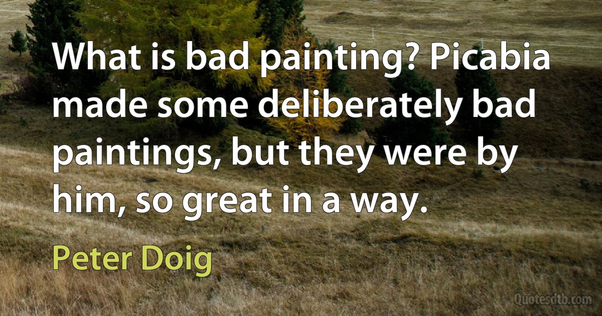 What is bad painting? Picabia made some deliberately bad paintings, but they were by him, so great in a way. (Peter Doig)