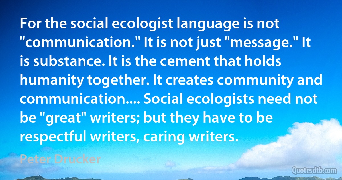 For the social ecologist language is not "communication." It is not just "message." It is substance. It is the cement that holds humanity together. It creates community and communication.... Social ecologists need not be "great" writers; but they have to be respectful writers, caring writers. (Peter Drucker)