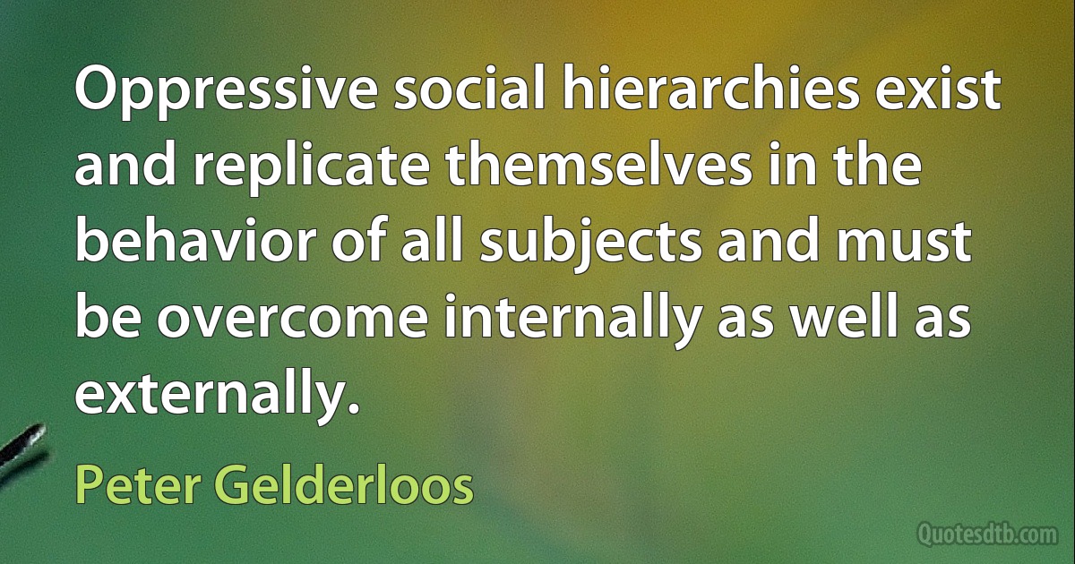 Oppressive social hierarchies exist and replicate themselves in the behavior of all subjects and must be overcome internally as well as externally. (Peter Gelderloos)