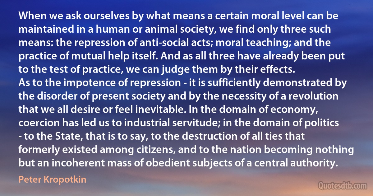 When we ask ourselves by what means a certain moral level can be maintained in a human or animal society, we find only three such means: the repression of anti-social acts; moral teaching; and the practice of mutual help itself. And as all three have already been put to the test of practice, we can judge them by their effects.
As to the impotence of repression - it is sufficiently demonstrated by the disorder of present society and by the necessity of a revolution that we all desire or feel inevitable. In the domain of economy, coercion has led us to industrial servitude; in the domain of politics - to the State, that is to say, to the destruction of all ties that formerly existed among citizens, and to the nation becoming nothing but an incoherent mass of obedient subjects of a central authority. (Peter Kropotkin)