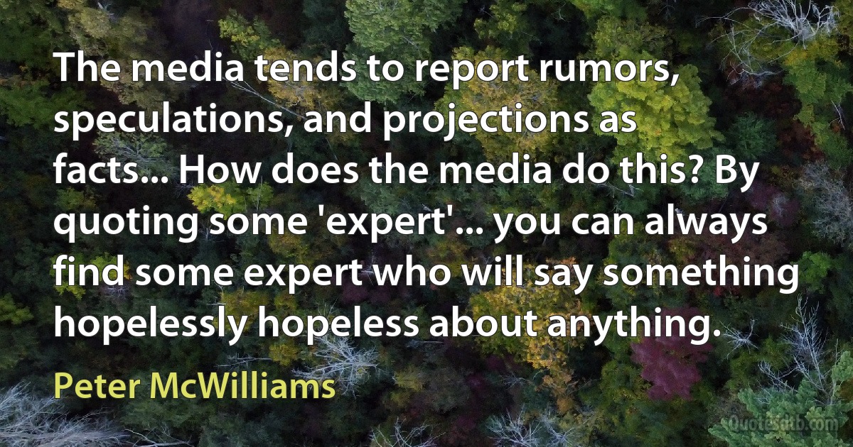 The media tends to report rumors, speculations, and projections as facts... How does the media do this? By quoting some 'expert'... you can always find some expert who will say something hopelessly hopeless about anything. (Peter McWilliams)