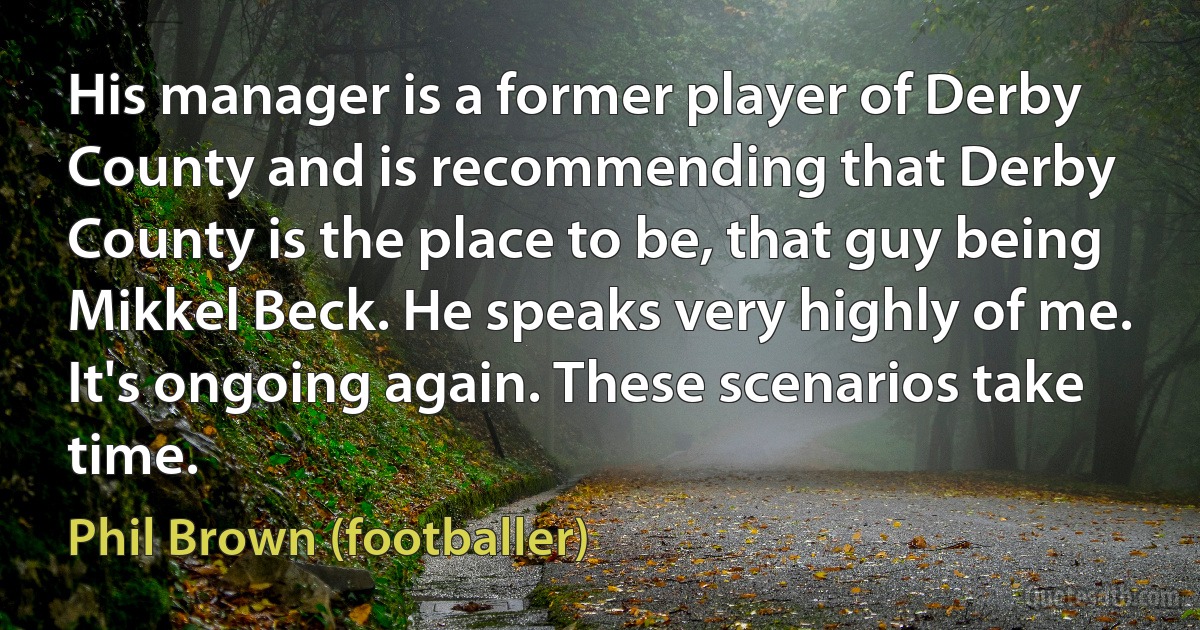 His manager is a former player of Derby County and is recommending that Derby County is the place to be, that guy being Mikkel Beck. He speaks very highly of me. It's ongoing again. These scenarios take time. (Phil Brown (footballer))